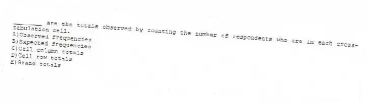 ________ are the totals observed by counting the number of respondents who are in each cross-tabulation cell.
A)Observed frequencies
B)Expected frequencies
C)Cell column totals
D)Cell row totals
E)Grand totals
