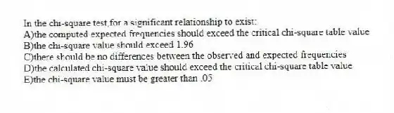 In the chi-square test,for a significant relationship to exist:
A)the computed expected frequencies should exceed the critical chi-square table value
B)the chi-square value should exceed 1.96
C)there should be no differences between the observed and expected frequencies
D)the calculated chi-square value should exceed the critical chi-square table value
E)the chi-square value must be greater than .05