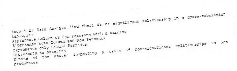 Should XL Data Analyst find there is no significant relationship in a cross-tabulation table,it:
A)presents Column or Row Percents with a warning
B)presents both Column and Row Percents
C)presents only Column Percents
D)presents an asterisk
E)none of the above; inspecting a table of non-significant relationships is not productive