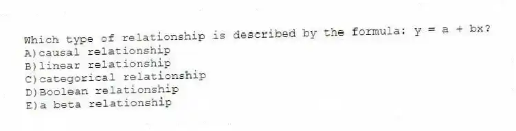 Which type of relationship is described by the formula: y = a + bx?
A)causal relationship
B)linear relationship
C)categorical relationship
D)Boolean relationship
E)a beta relationship