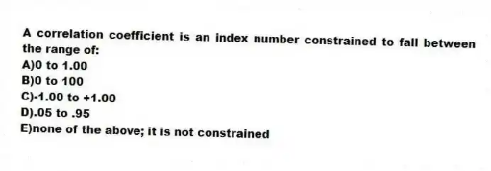 A correlation coefficient is an index number constrained to fall between the range of:
A)0 to 1.00
B)0 to 100
C)-1.00 to +1.00
D).05 to .95
E)none of the above; it is not constrained