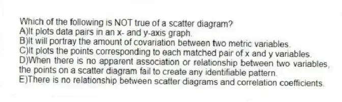 Which of the following is NOT true of a scatter diagram?
A)It plots data pairs in an x- and y-axis graph.
B)It will portray the amount of covariation between two metric variables.
C)It plots the points corresponding to each matched pair of x and y variables.
D)When there is no apparent association or relationship between two variables, the points on a scatter diagram fail to create any identifiable pattern.
E)There is no relationship between scatter diagrams and correlation coefficients.