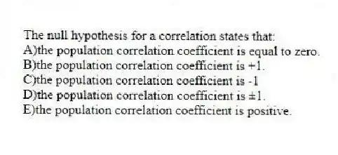 The null hypothesis for a correlation states that:
A)the population correlation coefficient is equal to zero.
B)the population correlation coefficient is +1.
C)the population correlation coefficient is -1
D)the population correlation coefficient is ±1.
E)the population correlation coefficient is positive.