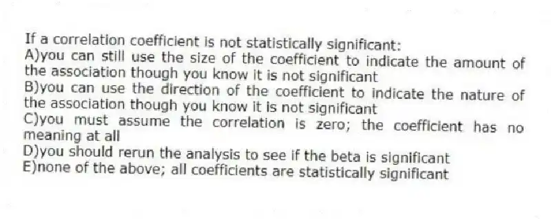 If a correlation coefficient is not statistically significant:
A)you can still use the size of the coefficient to indicate the amount of the association though you know it is not significant
B)you can use the direction of the coefficient to indicate the nature of the association though you know it is not significant
C)you must assume the correlation is zero; the coefficient has no meaning at all
D)you should rerun the analysis to see if the beta is significant
E)none of the above; all coefficients are statistically significant
