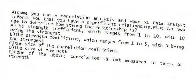 Assume you run a correlation analysis and your XL Data Analyst informs you that you have a significant relationship.What can you use to determine how strong the relationship is?
A)the strength coefficient, which ranges from 1 to 10, with 10 being the strongest
B)the strength coefficient, which ranges from 1 to 5, with 5 being the strongest
C)the size of the correlation coefficient
D)the size of the beta
E)none of the above; correlation is not measured in terms of strength