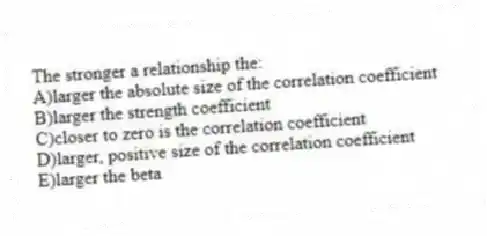 The stronger a relationship the:
A)larger the absolute size of the correlation coefficient
B)larger the strength coefficient
C)closer to zero is the correlation coefficient
D)larger, positive size of the correlation coefficient
E)larger the beta