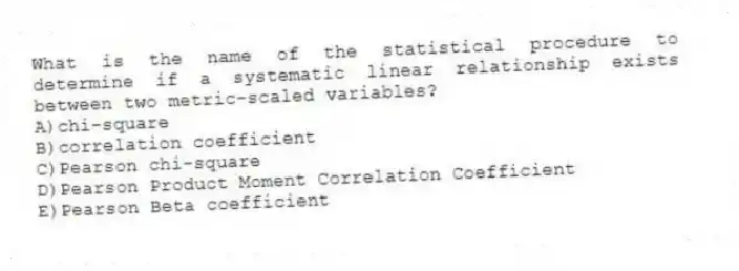What is the name of the statistical procedure to determine if a systematic linear relationship exists between two metric-scaled variables?
A)chi-square
B)correlation coefficient
C)Pearson chi-square
D)Pearson Product Moment Correlation Coefficient
E)Pearson Beta coefficient
