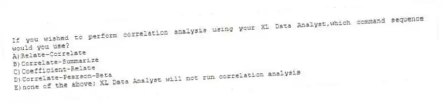 If you wished to perform correlation analysis using your XL Data Analyst,which command sequence would you use?
A)Relate-Correlate
B)Correlate-Summarize
C)Coefficient-Relate
D)Correlate-Pearson-Beta
E)none of the above; XL Data Analyst will not run correlation analysis