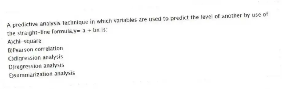 A predictive analysis technique in which variables are used to predict the level of another by use of the straight-line formula,y= a + bx is:
A)chi-square
B)Pearson correlation
C)digression analysis
D)regression analysis
E)summarization analysis