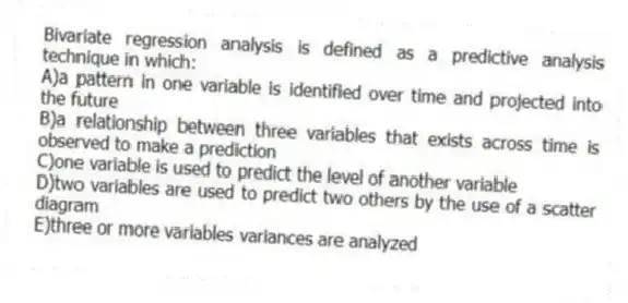 Bivariate regression analysis is defined as a predictive analysis technique in which:
A)a pattern in one variable is identified over time and projected into the future
B)a relationship between three variables that exists across time is observed to make a prediction
C)one variable is used to predict the level of another variable
D)two variables are used to predict two others by the use of a scatter diagram
E)three or more variables variances are analyzed