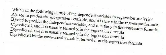 Which of the following is true of the dependent variable in regression analysis?
A)used to predict the independent variable, and it is the x in the regression formula
B)used to predict the independent variable, and it is the y in the regression formula
C)predicted, and it is usually termed x in the regression formula
D)predicted, and it is usually termed y in the regression formula
E)predicted by the categorical variable, termed i, in the regression formula
