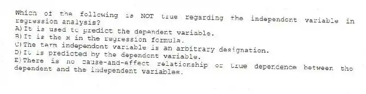 Which of the following is NOT true regarding the independent variable in regression analysis?
A)It is used to predict the dependent variable.
B)It is the x in the regression formula.
C)The term independent variable is an arbitrary designation.
D)It is predicted by the dependent variable.
E)There is no cause-and-effect relationship or true dependence between the dependent and the independent variables.