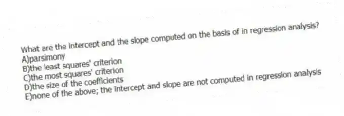 What are the intercept and the slope computed on the basis of in regression analysis?
A)parsimony
B)the least squares' criterion
C)the most squares' criterion
D)the size of the coefficients
E)none of the above; the intercept and slope are not computed in regression analysis