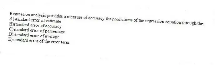Regression analysis provides a measure of accuracy for predictions of the regression equation through the:
A)standard error of estimate
B)standard error of accuracy
C)standard error of percentage
D)standard error of average
E)standard error of the error term