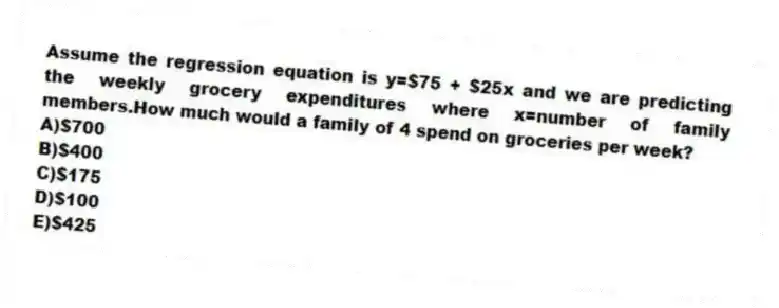 Assume the regression equation is y=$75 + $25x and we are predicting the weekly grocery expenditures where x=number of family members.How much would a family of 4 spend on groceries per week?
A)$700
B)$400
C)$175
D)$100
E)$425