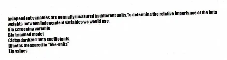 Independent variables are normally measured in different units.To determine the relative importance of the beta weights between independent variables,we would use:
A)a screening variable
B)a trimmed model
C)standardized beta coefficients
D)betas measured in "like-units"
E)p values
