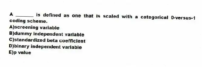 A ________ is defined as one that is scaled with a categorical 0-versus-1 coding scheme.
A)screening variable
B)dummy independent variable
C)standardized beta coefficient
D)binary independent variable
E)p value
