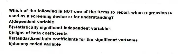Which of the following is NOT one of the items to report when regression is used as a screening device or for understanding?
A)dependent variable
B)statistically significant independent variables
C)signs of beta coefficients
D)standardized beta coefficients for the significant variables
E)dummy coded variable