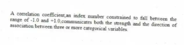 A correlation coefficient,an index number constrained to fall between the range of -1.0 and +1.0,communicates both the strength and the direction of association between three or more categorical variables.