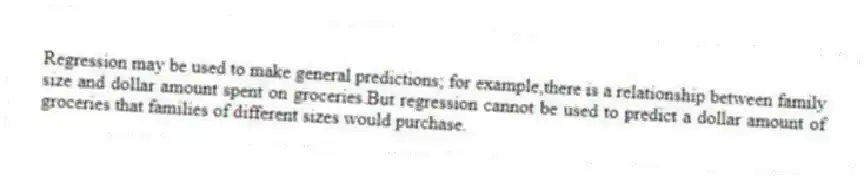 Regression may be used to make general predictions; for example,there is a relationship between family size and dollar amount spent on groceries.But regression cannot be used to predict a dollar amount of groceries that families of different sizes would purchase.