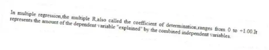 In multiple regression,the multiple R,also called the coefficient of determination,ranges from 0 to +1.00.It represents the amount of the dependent variable "explained" by the combined independent variables.