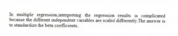 In multiple regression,interpreting the regression results is complicated because the different independent variables are scaled differently.The answer is to standardize the beta coefficients.