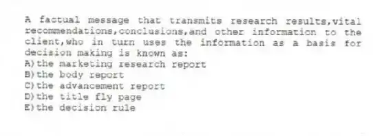 A factual message that transmits research results,vital recommendations,conclusions,and other information to the client,who in turn uses the information as a basis for decision making is known as:
A)the marketing research report
B)the body report
C)the advancement report
D)the title fly page
E)the decision rule