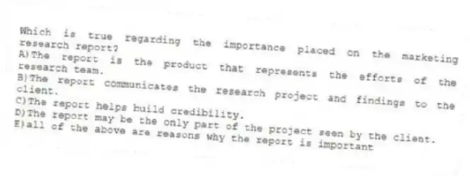 Which is true regarding the importance placed on the marketing research report?
A)The report is the product that represents the efforts of the research team.
B)The report communicates the research project and findings to the client.
C)The report helps build credibility.
D)The report may be the only part of the project seen by the client.
E)all of the above are reasons why the report is important