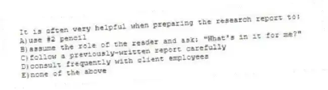 It is often very helpful when preparing the research report to:
A)use #2 pencil
B)assume the role of the reader and ask: "What's in it for me?"
C)follow a previously-written report carefully
D)consult frequently with client employees
E)none of the above