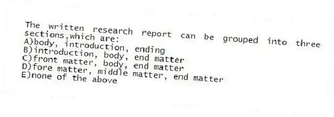 The written research report can be grouped into three sections,which are:
A)body, introduction, ending
B)introduction, body, end matter
C)front matter, body, end matter
D)fore matter, middle matter, end matter
E)none of the above