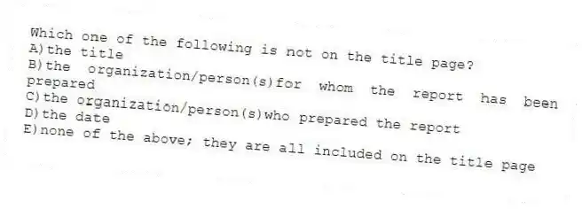 Which one of the following is not on the title page?
A)the title
B)the organization/person(s)for whom the report has been prepared
C)the organization/person(s)who prepared the report
D)the date
E)none of the above; they are all included on the title page