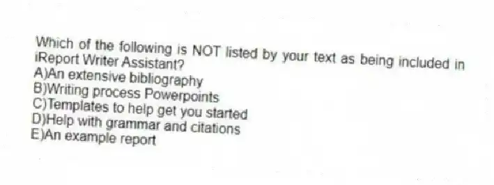 Which of the following is NOT listed by your text as being included in iReport Writer Assistant?
A)An extensive bibliography
B)Writing process Powerpoints
C)Templates to help get you started
D)Help with grammar and citations
E)An example report
