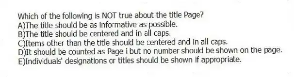 Which of the following is NOT true about the title Page?
A)The title should be as informative as possible.
B)The title should be centered and in all caps.
C)Items other than the title should be centered and in all caps.
D)It should be counted as Page i but no number should be shown on the page.
E)Individuals' designations or titles should be shown if appropriate.
