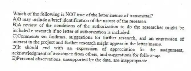 Which of the following is NOT true of the letter/memo of transmittal?
A)It may include a brief identification of the nature of the research.
B)A review of the conditions of the authorization to do the researcher might be included e research if no letter of authorization is included.
C)Comments on findings, suggestions for further research, and an expression of interest in the project and further research might appear in the letter/memo.
D)It should end with an expression of appreciation for the assignment, acknowledgment of assistance from others, and suggestions for follow-up.
E)Personal observations, unsupported by the data, are inappropriate.