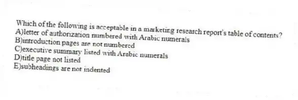 Which of the following is acceptable in a marketing research report's table of contents?
A)letter of authorization numbered with Arabic numerals
B)introduction pages are not numbered
C)executive summary listed with Arabic numerals
D)title page not listed
E)subheadings are not indented