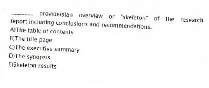 ________ provide(s)an overview or "skeleton" of the research report,including conclusions and recommendations.
A)The table of contents
B)The title page
C)The executive summary
D)The synopsis
E)Skeleton results