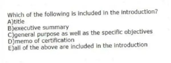 Which of the following is included in the introduction?
A)title
B)executive summary
C)general purpose as well as the specific objectives
D)memo of certification
E)all of the above are included in the introduction
