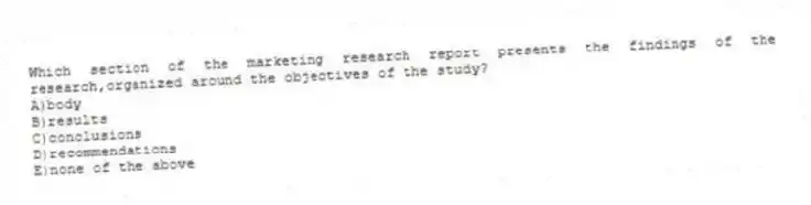 Which section of the marketing research report presents the findings of the research,organized around the objectives of the study?
A)body
B)results
C)conclusions
D)recommendations
E)none of the above