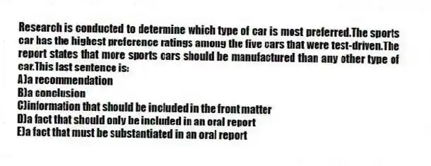 Research is conducted to determine which type of car is most preferred.The sports car has the highest preference ratings among the five cars that were test-driven.The report states that more sports cars should be manufactured than any other type of car.This last sentence is:
A)a recommendation
B)a conclusion
C)information that should be included in the front matter
D)a fact that should only be included in an oral report
E)a fact that must be substantiated in an oral report
