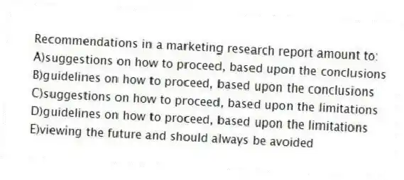 Recommendations in a marketing research report amount to:
A)suggestions on how to proceed, based upon the conclusions
B)guidelines on how to proceed, based upon the conclusions
C)suggestions on how to proceed, based upon the limitations
D)guidelines on how to proceed, based upon the limitations
E)viewing the future and should always be avoided