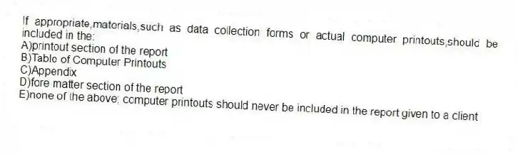 If appropriate,materials,such as data collection forms or actual computer printouts,should be included in the:
A)printout section of the report
B)Table of Computer Printouts
C)Appendix
D)fore matter section of the report
E)none of the above; computer printouts should never be included in the report given to a client