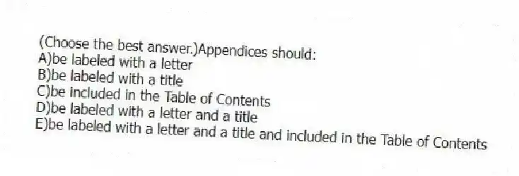 (Choose the best answer.)Appendices should:
A)be labeled with a letter
B)be labeled with a title
C)be included in the Table of Contents
D)be labeled with a letter and a title
E)be labeled with a letter and a title and included in the Table of Contents