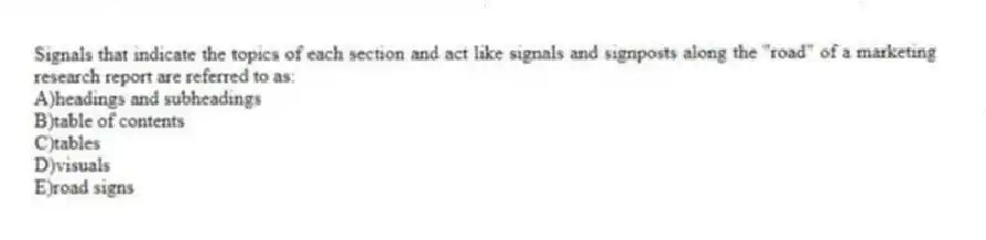 Signals that indicate the topics of each section and act like signals and signposts along the "road" of a marketing research report are referred to as:
A)headings and subheadings
B)table of contents
C)tables
D)visuals
E)road signs