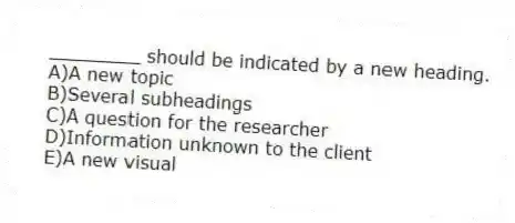 ________ should be indicated by a new heading.
A)A new topic
B)Several subheadings
C)A question for the researcher
D)Information unknown to the client
E)A new visual