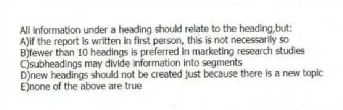 All information under a heading should relate to the heading,but:
A)if the report is written in first person, this is not necessarily so
B)fewer than 10 headings is preferred in marketing research studies
C)subheadings may divide information into segments
D)new headings should not be created just because there is a new topic
E)none of the above are true