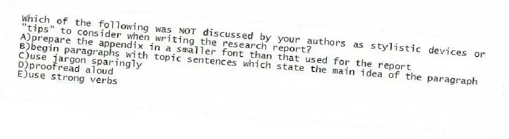 Which of the following was NOT discussed by your authors as stylistic devices or "tips" to consider when writing the research report?
A)prepare the appendix in a smaller font than that used for the report
B)begin paragraphs with topic sentences which state the main idea of the paragraph
C)use jargon sparingly
D)proofread aloud
E)use strong verbs