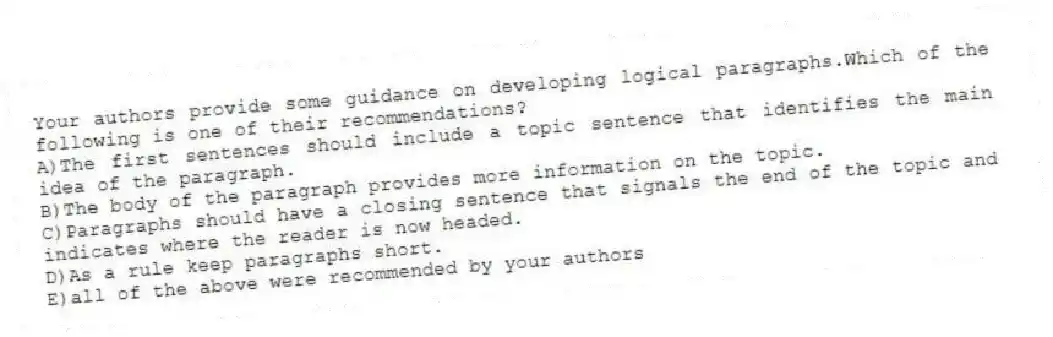 Your authors provide some guidance on developing logical paragraphs.Which of the following is one of their recommendations?
A)The first sentences should include a topic sentence that identifies the main idea of the paragraph.
B)The body of the paragraph provides more information on the topic.
C)Paragraphs should have a closing sentence that signals the end of the topic and indicates where the reader is now headed.
D)As a rule keep paragraphs short.
E)all of the above were recommended by your authors