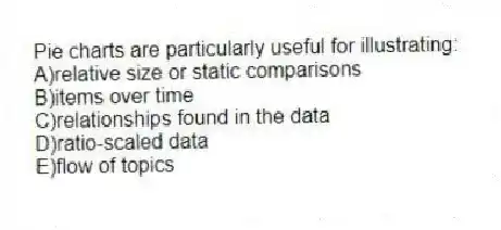 Pie charts are particularly useful for illustrating:
A)relative size or static comparisons
B)items over time
C)relationships found in the data
D)ratio-scaled data
E)flow of topics