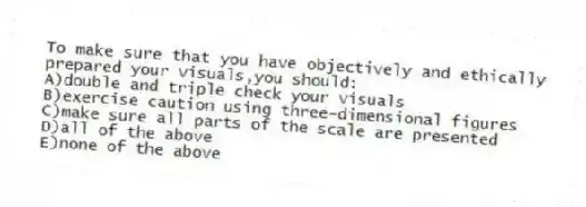 To make sure that you have objectively and ethically prepared your visuals,you should:
A)double and triple check your visuals
B)exercise caution using three-dimensional figures
C)make sure all parts of the scale are presented
D)all of the above
E)none of the above