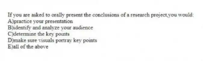 If you are asked to orally present the conclusions of a research project,you would:
A)practice your presentation
B)identify and analyze your audience
C)determine the key points
D)make sure visuals portray key points
E)all of the above